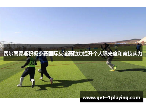 费尔南德斯积极参赛国际友谊赛助力提升个人曝光度和竞技实力 费尔南德斯积极参赛国际友谊赛助力提升个人曝光度和竞技实力