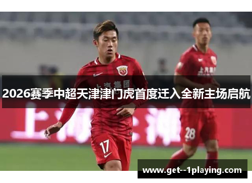 2026赛季中超天津津门虎首度迁入全新主场启航
