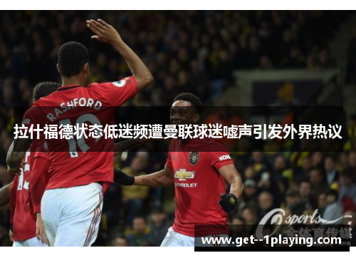 拉什福德状态低迷频遭曼联球迷嘘声引发外界热议