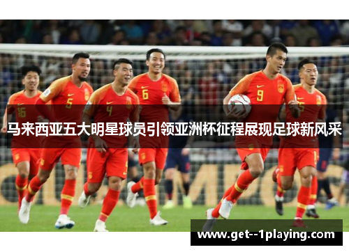 马来西亚五大明星球员引领亚洲杯征程展现足球新风采