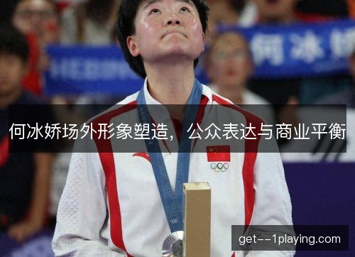 何冰娇场外形象塑造,公众表达与商业平衡 何冰娇场外形象塑造,公众表达与商业平衡