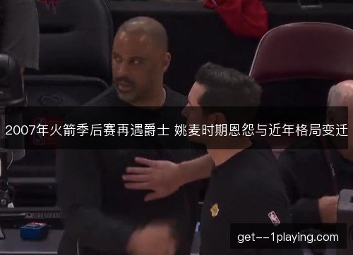 2007年火箭季后赛再遇爵士 姚麦时期恩怨与近年格局变迁